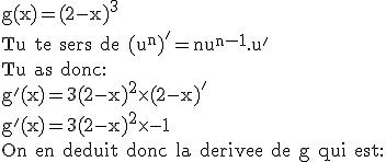 3$\textrm g(x)=(2-x)^3\\Tu te sers de (u^n)'=nu^{n-1}.u'\\Tu as donc:\\g'(x)=3(2-x)^2\times(2-x)'\\g'(x)=3(2-x)^2\times-1\\On en deduit donc la derivee de g qui est: